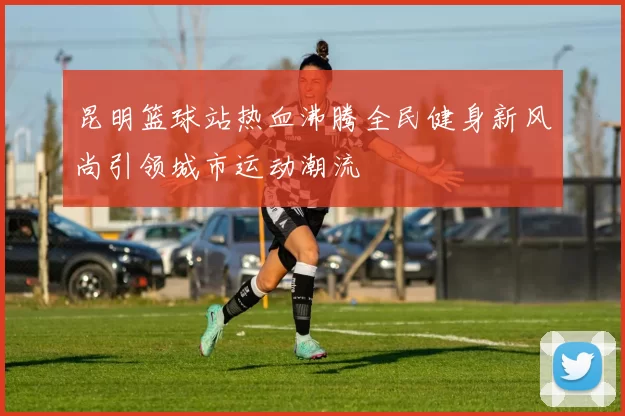 昆明篮球站热血沸腾全民健身新风尚引领城市运动潮流