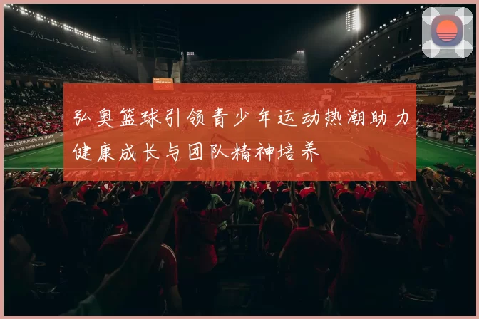 弘奥篮球引领青少年运动热潮助力健康成长与团队精神培养