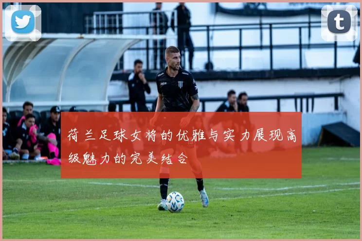 荷兰足球女将的优雅与实力展现高级魅力的完美结合